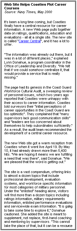 Text Box: Web Site Helps Coasties Plot Career Courses 
Source: Navy Times, May 2000 
It's been a long time coming, but Coasties finally have a central resource for career information. A new Web page pulls together data on ratings, qualifications, education and evaluations - all at a single site. The new site is called "Career Central", and it has a lot to offer. 
"The information was already out there, but it was in a lot of different places," explained Lynn Donahue, a program coordinator in the Office of Leadership and Diversity. "We felt that if we could somehow centralize it, that would provide a service that is really missing." 
The page had its genesis in the Coast Guard Workforce Cultural Audit, a sweeping review of personnel issues, which two years ago reported that Coasties were unhappy with their access to career information. Coasties told surveyors their "initial perceptions of career opportunities in the Coast Guard are too optimistic". They complained that "many supervisors lack good communication skills" and "leaders are too concerned about themselves to help subordinates sufficiently." As a result, the audit team recommended the development of a central career resource. 
The new Web site got a warm reception from Coasties when it went live April 19. By May 10, it had already drawn more than 5,400 hits. "We are hoping it means we are fulfilling a need that was there", said Donahue. "We are pleased that the word is getting out." 
The site is a vast compendium, offering links to almost a dozen topics that include professional development, evaluation systems, and workforce specific information for most categories of military personnel. Under the "enlisted" heading alone, visitors will find more than a dozen topics including ratings information, military requirements information, enlisted performance evaluations and servicewide exam information. "It is going to take some time to explore it," Donahue cautioned. She added the site is meant to supplement, not replace, first-hand coaching and mentoring by supervisors. "This cannot take the place of that, but it can be a resource you can turn to, to look for more information". 
